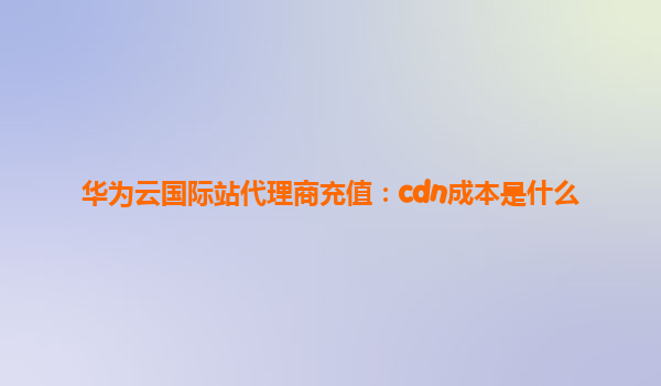 华为云国际站代理商充值：cdn成本是什么