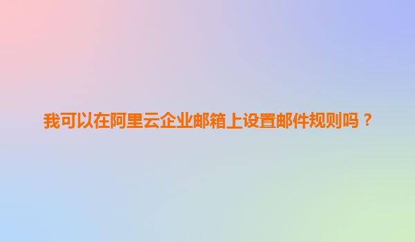 我可以在阿里云企业邮箱上设置邮件规则吗？