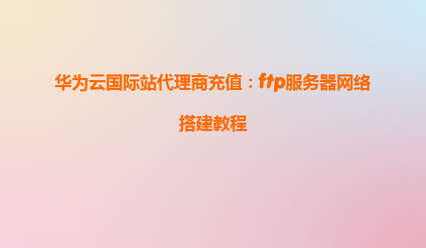 华为云国际站代理商充值：ftp服务器网络搭建教程