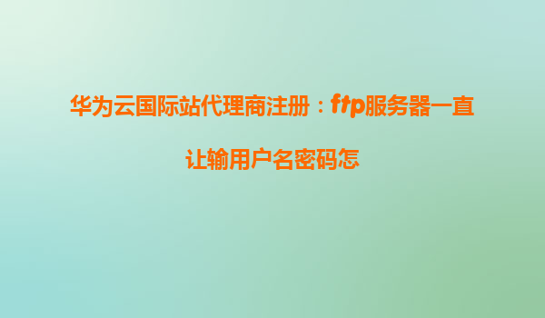 华为云国际站代理商注册：ftp服务器一直让输用户名密码怎