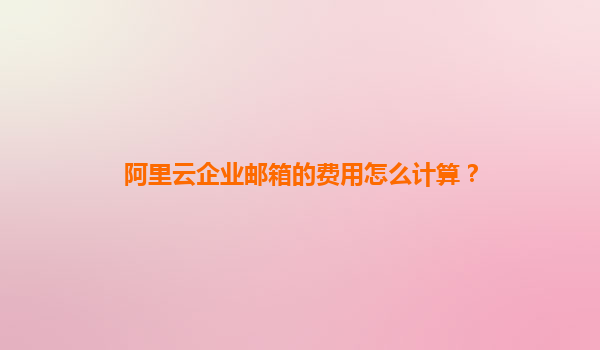 阿里云企业邮箱的费用怎么计算？