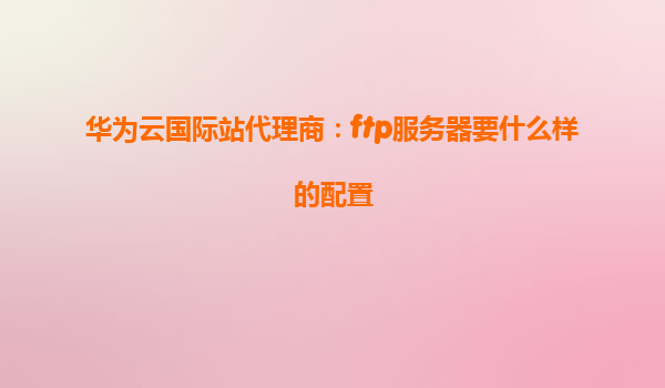 华为云国际站代理商：ftp服务器要什么样的配置