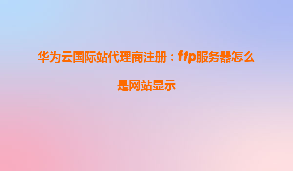 华为云国际站代理商注册：ftp服务器怎么是网站显示