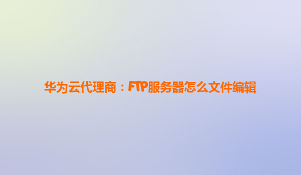 华为云代理商：FTP服务器怎么文件编辑