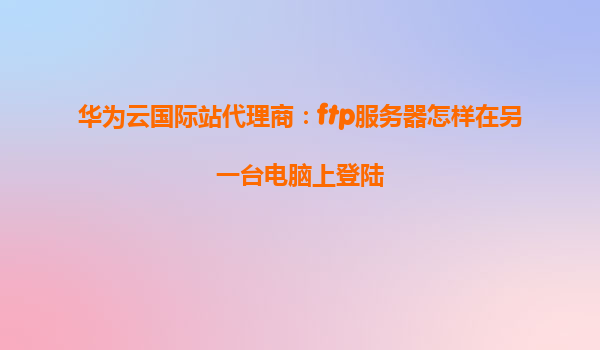 华为云国际站代理商：ftp服务器怎样在另一台电脑上登陆