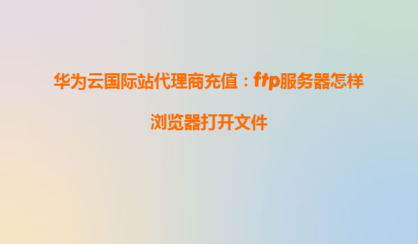 华为云国际站代理商充值：ftp服务器怎样浏览器打开文件
