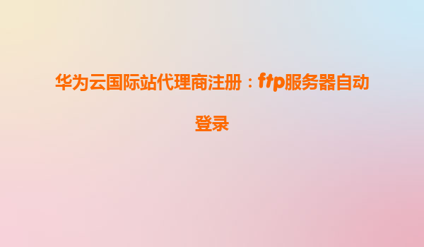 华为云国际站代理商注册：ftp服务器自动登录