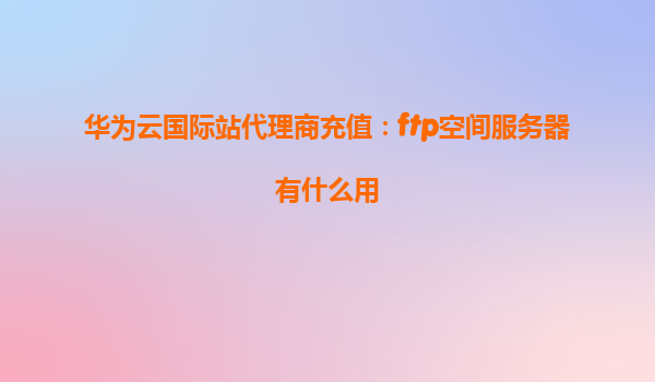 华为云国际站代理商充值：ftp空间服务器有什么用