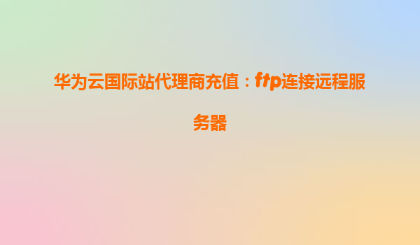 华为云国际站代理商充值：ftp连接远程服务器