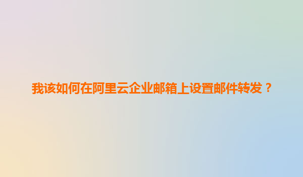 我该如何在阿里云企业邮箱上设置邮件转发？