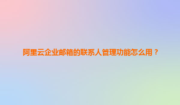 阿里云企业邮箱的联系人管理功能怎么用？