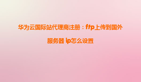 华为云国际站代理商注册：ftp上传到国外服务器 ip怎么设置