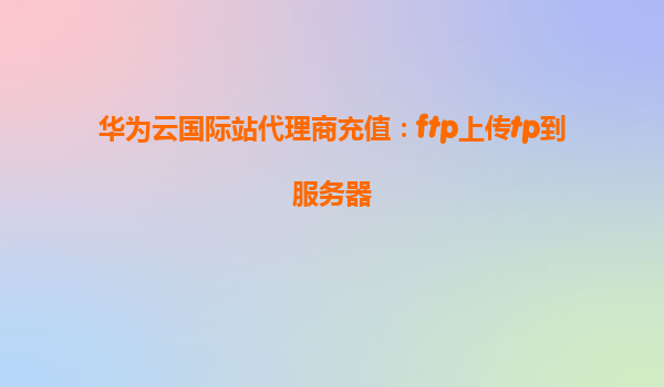 华为云国际站代理商充值：ftp上传tp到服务器