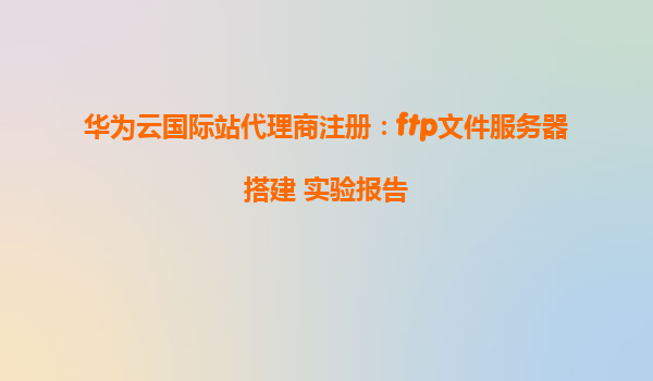 华为云国际站代理商注册：ftp文件服务器搭建 实验报告