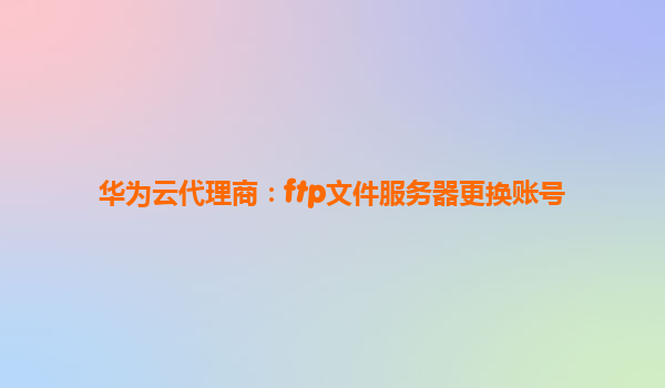 华为云代理商：ftp文件服务器更换账号