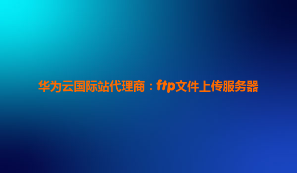 华为云国际站代理商：ftp文件上传服务器