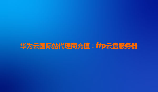 华为云国际站代理商充值：ftp云盘服务器