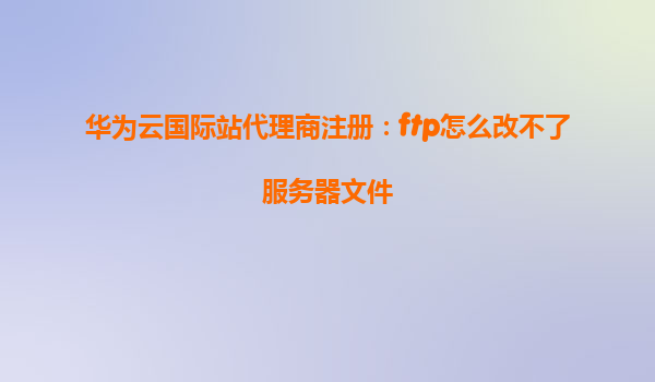华为云国际站代理商注册：ftp怎么改不了服务器文件