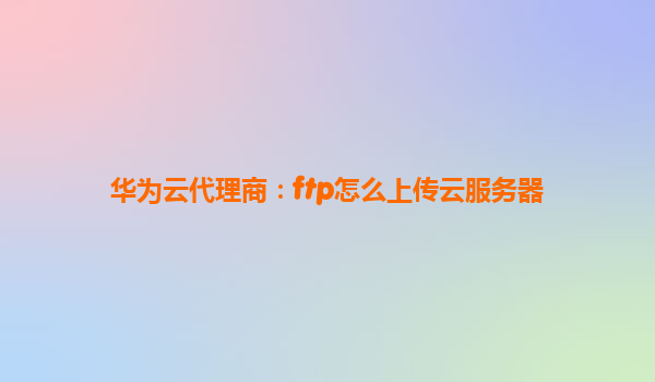 华为云代理商：ftp怎么上传云服务器