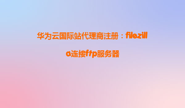 华为云国际站代理商注册：filezilla连接ftp服务器