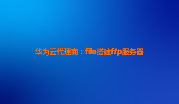华为云代理商：file搭建ftp服务器