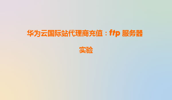 华为云国际站代理商充值：ftp 服务器 实验