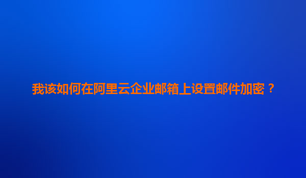我该如何在阿里云企业邮箱上设置邮件加密？