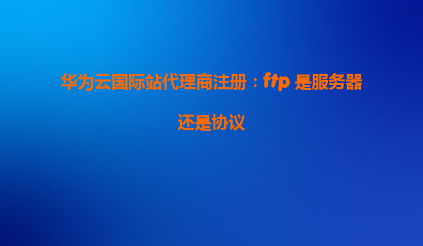 华为云国际站代理商注册：ftp 是服务器还是协议