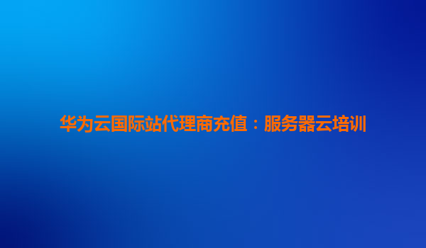 华为云国际站代理商充值：服务器云培训