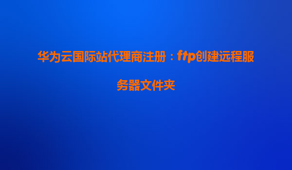 华为云国际站代理商注册：ftp创建远程服务器文件夹