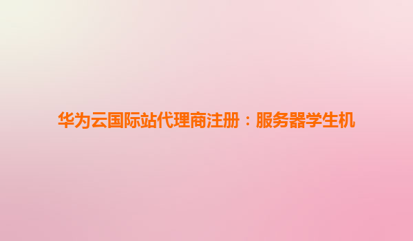 华为云国际站代理商注册：服务器学生机