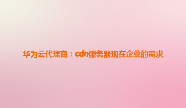 华为云代理商：cdn服务器现在企业的需求