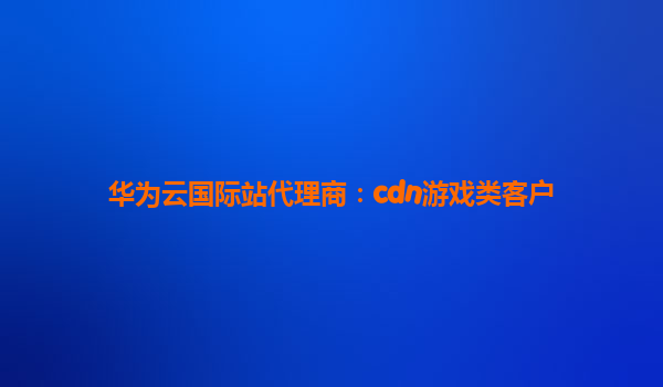 华为云国际站代理商：cdn游戏类客户