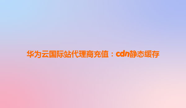 华为云国际站代理商充值：cdn静态缓存