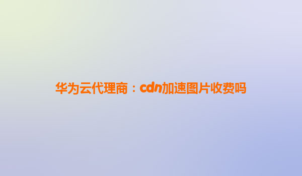 华为云代理商：cdn加速图片收费吗