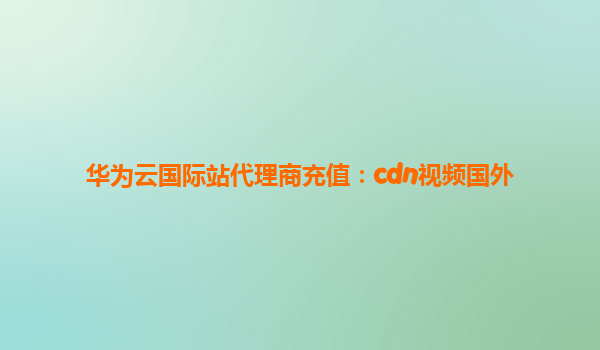 华为云国际站代理商充值：cdn视频国外