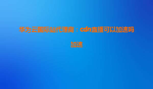 华为云国际站代理商：cdn直播可以加速吗加速