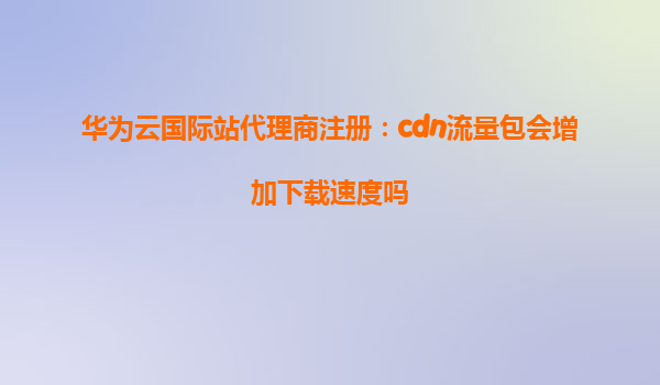 华为云国际站代理商注册：cdn流量包会增加下载速度吗