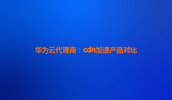 华为云代理商：cdn加速产品对比