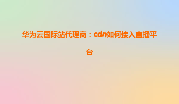 华为云国际站代理商：cdn如何接入直播平台