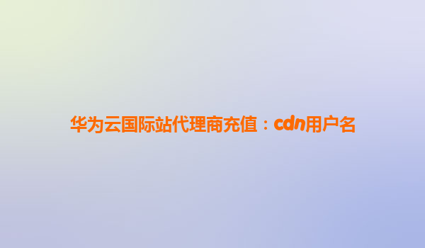 华为云国际站代理商充值：cdn用户名