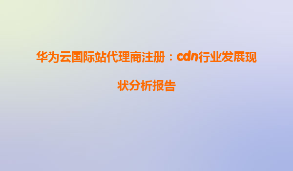 华为云国际站代理商注册：cdn行业发展现状分析报告