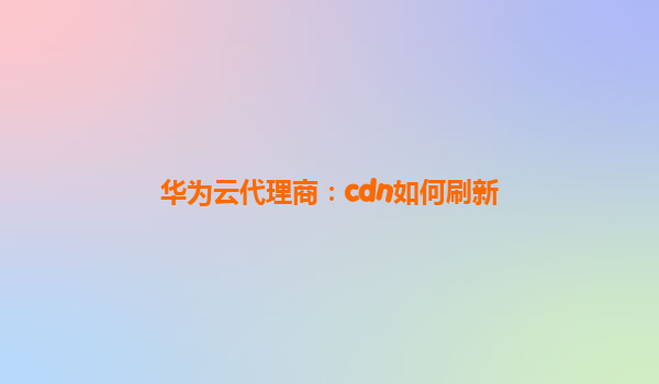 华为云代理商：cdn如何刷新