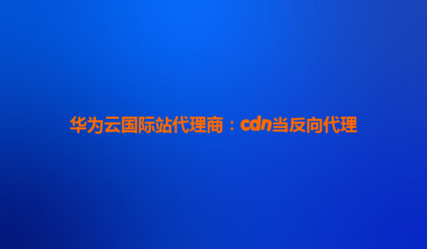 华为云国际站代理商：cdn当反向代理