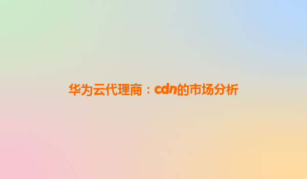 华为云代理商：cdn的市场分析