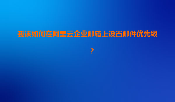 我该如何在阿里云企业邮箱上设置邮件优先级？