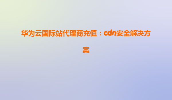 华为云国际站代理商充值：cdn安全解决方案