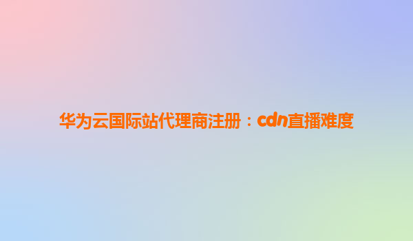 华为云国际站代理商注册：cdn直播难度