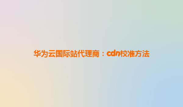华为云国际站代理商：cdn校准方法