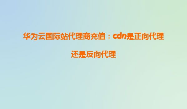 华为云国际站代理商充值：cdn是正向代理还是反向代理